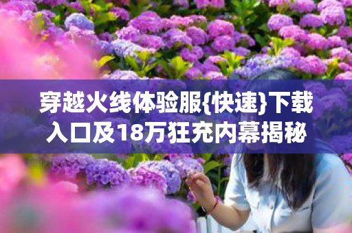 穿越火线体验服{快速}下载入口及18万狂充内幕揭秘