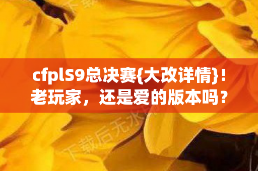cfplS9总决赛{大改详情}!老玩家,还是爱的版本吗? cfplS9总决赛{大改详情}!老玩家,还是爱的版本吗?