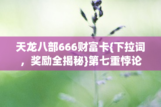 天龙八部666财富卡{下拉词,奖励全揭秘}第七重悖论解析 天龙八部666财富卡{下拉词,奖励全揭秘}第七重悖论解析