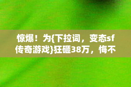 惊爆!为{下拉词,变态sf传奇游戏}狂砸38万,悔不当初! 惊爆!为{下拉词,变态sf传奇游戏}狂砸38万,悔不当初!
