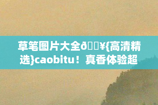 草笔图片大全🔥{高清精选}caobitu!真香体验超上头 草笔图片大全🔥{高清精选}caobitu!真香体验超上头