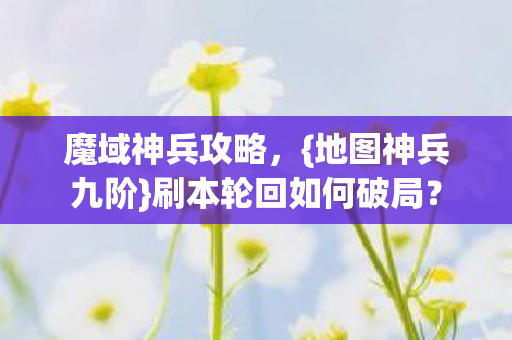 魔域神兵攻略,{地图神兵九阶}刷本轮回如何破局? 魔域神兵攻略,{地图神兵九阶}刷本轮回如何破局?