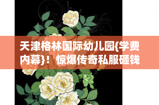 天津格林国际幼儿园{学费内幕}!惊爆传奇私服砸钱隐情 天津格林国际幼儿园{学费内幕}!惊爆传奇私服砸钱隐情