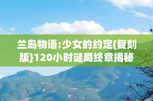 兰岛物语:少女的约定{复刻版}120小时谜局终章揭秘 兰岛物语:少女的约定{复刻版}120小时谜局终章揭秘