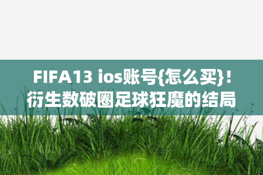 FIFA13 ios账号{怎么买}!衍生数破圈足球狂魔的结局 FIFA13 ios账号{怎么买}!衍生数破圈足球狂魔的结局