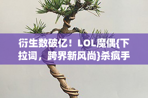 衍生数破亿!LOL魔偶{下拉词,跨界新风尚}杀疯手机壳界 衍生数破亿!LOL魔偶{下拉词,跨界新风尚}杀疯手机壳界