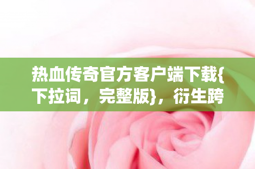 热血传奇官方客户端下载{下拉词,完整版},衍生跨界新趣事 热血传奇官方客户端下载{下拉词,完整版},衍生跨界新趣事