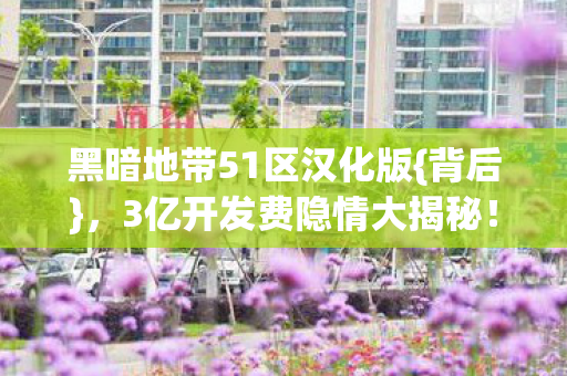 黑暗地带51区汉化版{背后},3亿开发费隐情大揭秘! 黑暗地带51区汉化版{背后},3亿开发费隐情大揭秘!