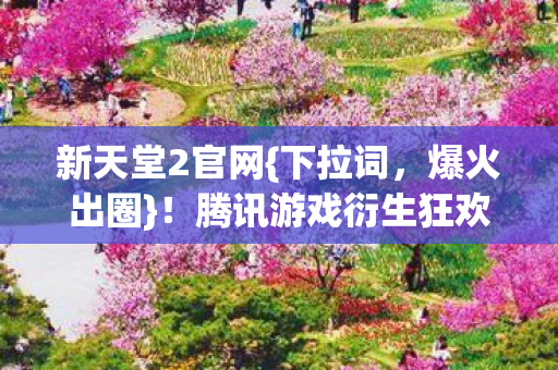 新天堂2官网{下拉词,爆火出圈}!腾讯游戏衍生狂欢盛宴 新天堂2官网{下拉词,爆火出圈}!腾讯游戏衍生狂欢盛宴