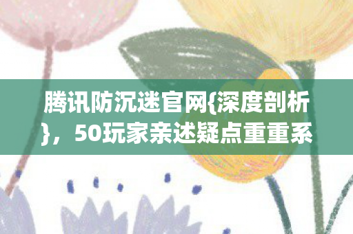 腾讯防沉迷官网{深度剖析}，50玩家亲述疑点重重系统