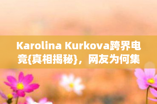 Karolina Kurkova跨界电竞{真相揭秘}，网友为何集体绷不住？