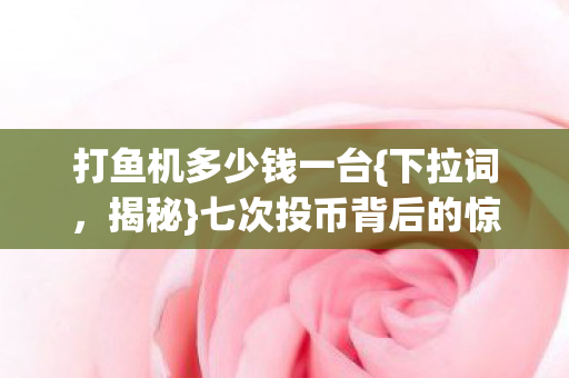 打鱼机多少钱一台{下拉词,揭秘}七次投币背后的惊人真相 打鱼机多少钱一台{下拉词,揭秘}七次投币背后的惊人真相