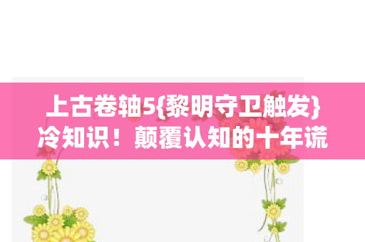 上古卷轴5{黎明守卫触发}冷知识!颠覆认知的十年谎言 上古卷轴5{黎明守卫触发}冷知识!颠覆认知的十年谎言