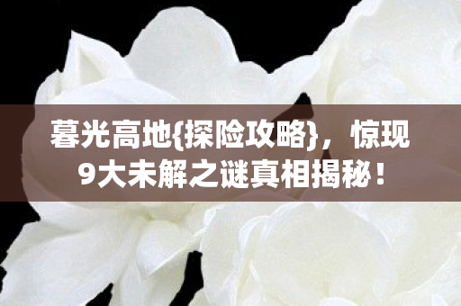 暮光高地{探险攻略},惊现9大未解之谜真相揭秘! 暮光高地{探险攻略},惊现9大未解之谜真相揭秘!