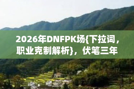 2026年DNFPK场{下拉词,职业克制解析},伏笔三年终揭晓 2026年DNFPK场{下拉词,职业克制解析},伏笔三年终揭晓