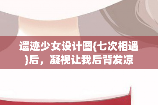 遗迹少女设计图{七次相遇}后，凝视让我后背发凉