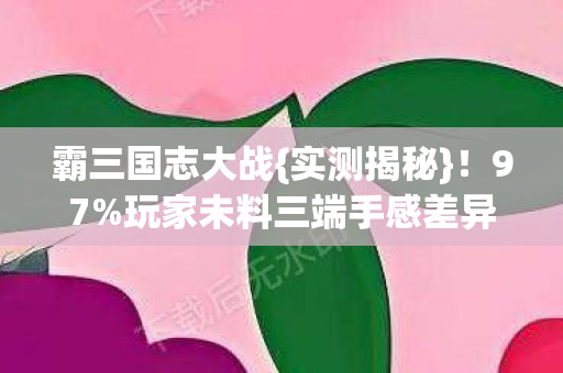霸三国志大战{实测揭秘}!97%玩家未料三端手感差异大 霸三国志大战{实测揭秘}!97%玩家未料三端手感差异大