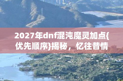 2027年dnf混沌魔灵加点{优先顺序}揭秘，忆往昔情怀