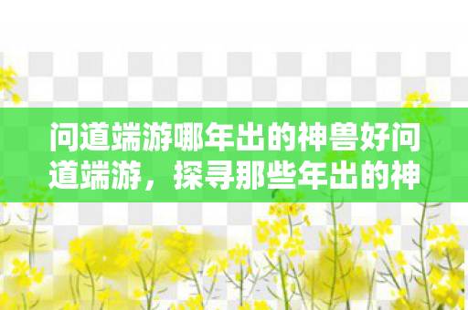 问道端游哪年出的神兽好问道端游,探寻那些年出的神兽,问道端游,探寻那些年出的神兽 问道端游哪年出的神兽好问道端游,探寻那些年出的神兽,问道端游,探寻那些年出的神兽