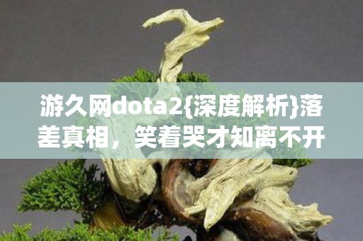 游久网dota2{深度解析}落差真相，笑着哭才知离不开