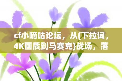 cf小嘀咕论坛,从{下拉词,4K画质到马赛克}战场,落差感谁懂 cf小嘀咕论坛,从{下拉词,4K画质到马赛克}战场,落差感谁懂
