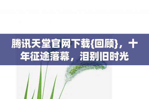 腾讯天堂官网下载{回顾}，十年征途落幕，泪别旧时光