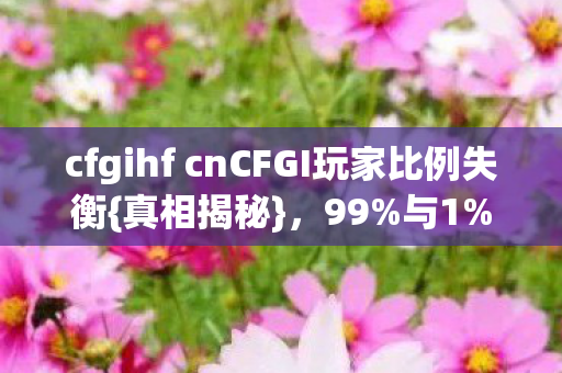 cfgihf cnCFGI玩家比例失衡{真相揭秘}，99%与1%的对比