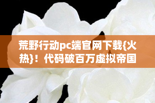 荒野行动pc端官网下载{火热}!代码破百万虚拟帝国崛起 荒野行动pc端官网下载{火热}!代码破百万虚拟帝国崛起