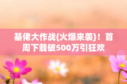 基佬大作战{火爆来袭}！首周下载破500万引狂欢