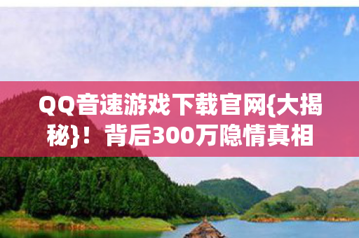 QQ音速游戏下载官网{大揭秘}!背后300万隐情真相 QQ音速游戏下载官网{大揭秘}!背后300万隐情真相