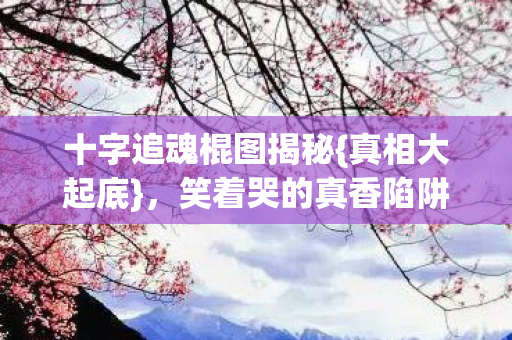 十字追魂棍图揭秘{真相大起底},笑着哭的真香陷阱 十字追魂棍图揭秘{真相大起底},笑着哭的真香陷阱