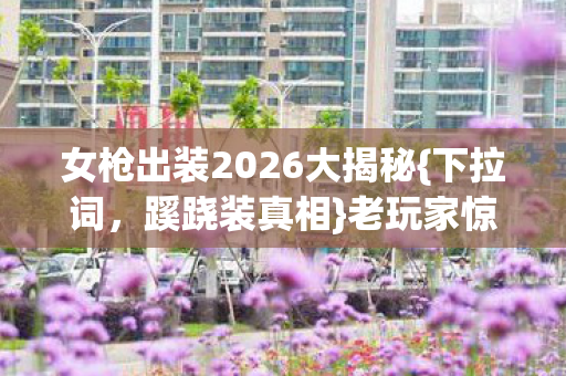 女枪出装2026大揭秘{下拉词,蹊跷装真相}老玩家惊了! 女枪出装2026大揭秘{下拉词,蹊跷装真相}老玩家惊了!