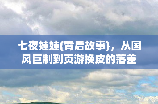 七夜娃娃{背后故事},从国风巨制到页游换皮的落差 七夜娃娃{背后故事},从国风巨制到页游换皮的落差