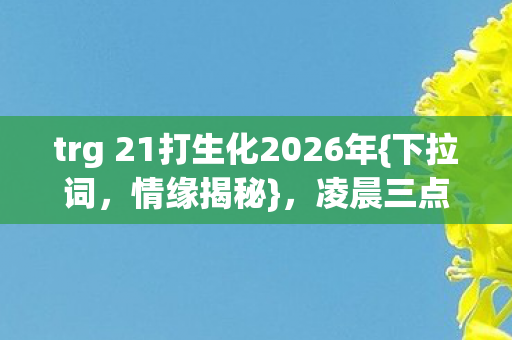 trg 21打生化2026年{下拉词,情缘揭秘},凌晨三点谁在痴等? trg 21打生化2026年{下拉词,情缘揭秘},凌晨三点谁在痴等?