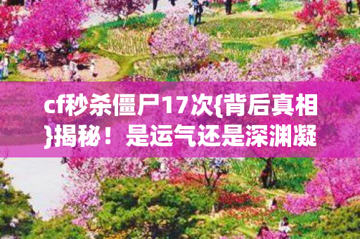cf秒杀僵尸17次{背后真相}揭秘!是运气还是深渊凝视 cf秒杀僵尸17次{背后真相}揭秘!是运气还是深渊凝视