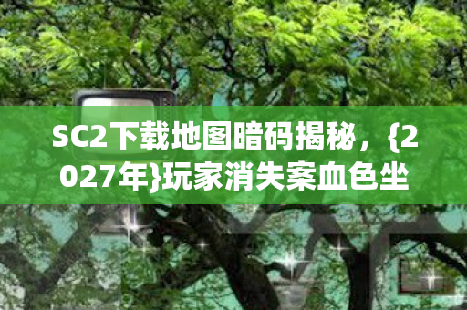 SC2下载地图暗码揭秘，{2027年}玩家消失案血色坐标之谜
