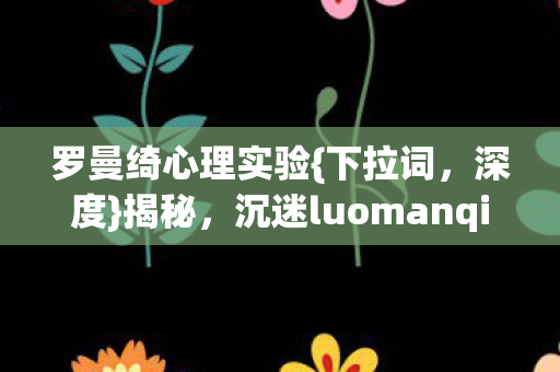 罗曼绮心理实验{下拉词，深度}揭秘，沉迷luomanqi的自我囚禁