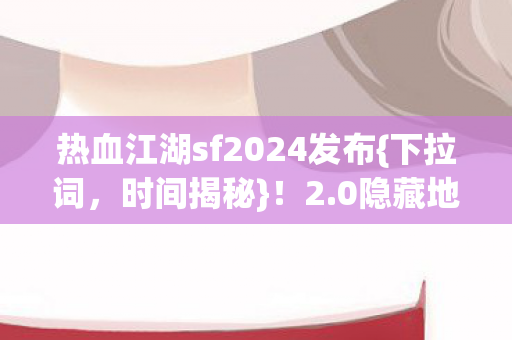 热血江湖sf2024发布{下拉词，时间揭秘}！2.0隐藏地图秘密