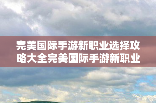 完美国际手游新职业选择攻略大全完美国际手游新职业选择攻略图片