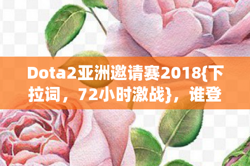 Dota2亚洲邀请赛2018{下拉词,72小时激战},谁登亚洲之巅? Dota2亚洲邀请赛2018{下拉词,72小时激战},谁登亚洲之巅?