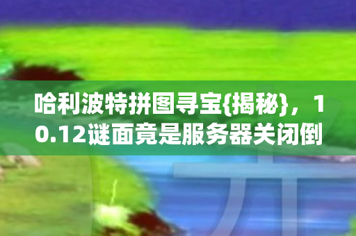 哈利波特拼图寻宝{揭秘},10.12谜面竟是服务器关闭倒计时 哈利波特拼图寻宝{揭秘},10.12谜面竟是服务器关闭倒计时