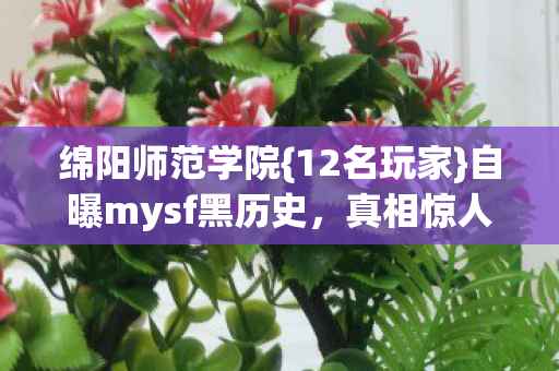 绵阳师范学院{12名玩家}自曝mysf黑历史,真相惊人! 绵阳师范学院{12名玩家}自曝mysf黑历史,真相惊人!