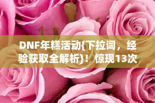DNF年糕活动{下拉词，经验获取全解析}！惊现13次蹊跷事件引热议