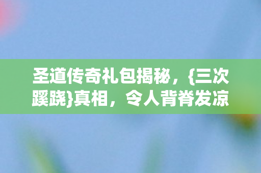 圣道传奇礼包揭秘,{三次蹊跷}真相,令人背脊发凉! 圣道传奇礼包揭秘,{三次蹊跷}真相,令人背脊发凉!