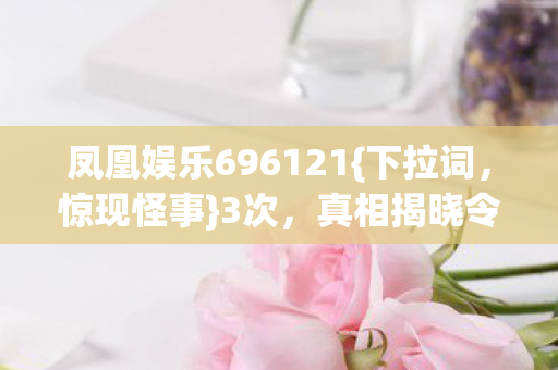 凤凰娱乐696121{下拉词,惊现怪事}3次,真相揭晓令人胆寒! 凤凰娱乐696121{下拉词,惊现怪事}3次,真相揭晓令人胆寒!