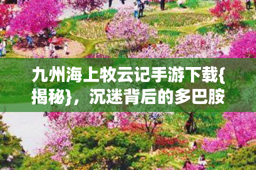 九州海上牧云记手游下载{揭秘}，沉迷背后的多巴胺陷阱