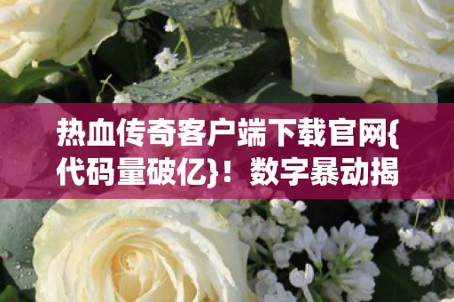 热血传奇客户端下载官网{代码量破亿}!数字暴动揭秘 热血传奇客户端下载官网{代码量破亿}!数字暴动揭秘