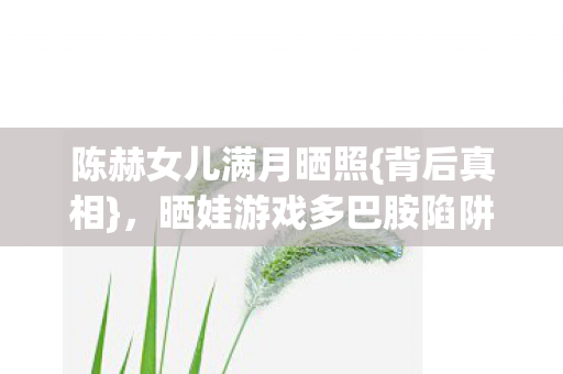 陈赫女儿满月晒照{背后真相},晒娃游戏多巴胺陷阱细思极恐 陈赫女儿满月晒照{背后真相},晒娃游戏多巴胺陷阱细思极恐