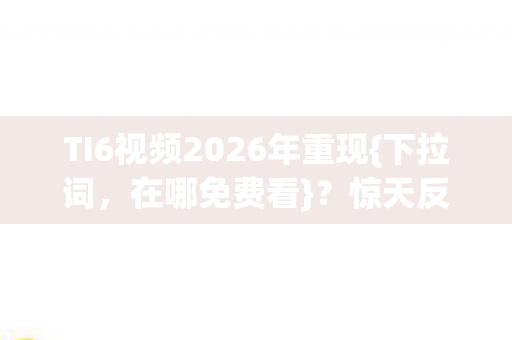 TI6视频2026年重现{下拉词，在哪免费看}？惊天反转谁称雄！