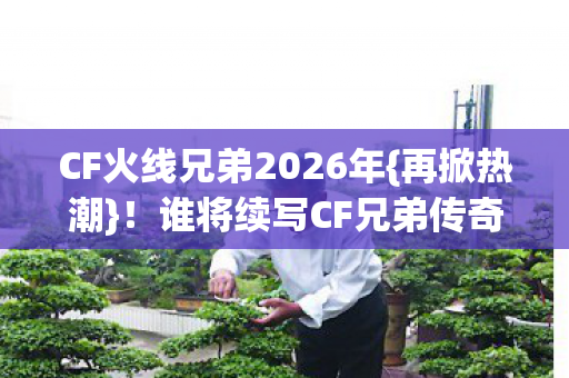 CF火线兄弟2026年{再掀热潮}！谁将续写CF兄弟传奇新章？